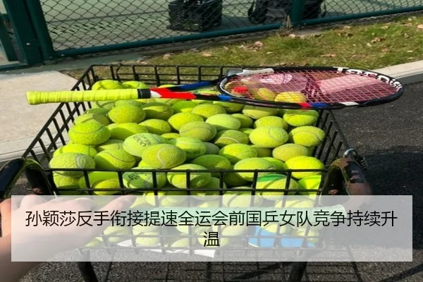 孙颖莎反手衔接提速全运会前国乒女队竞争持续升温